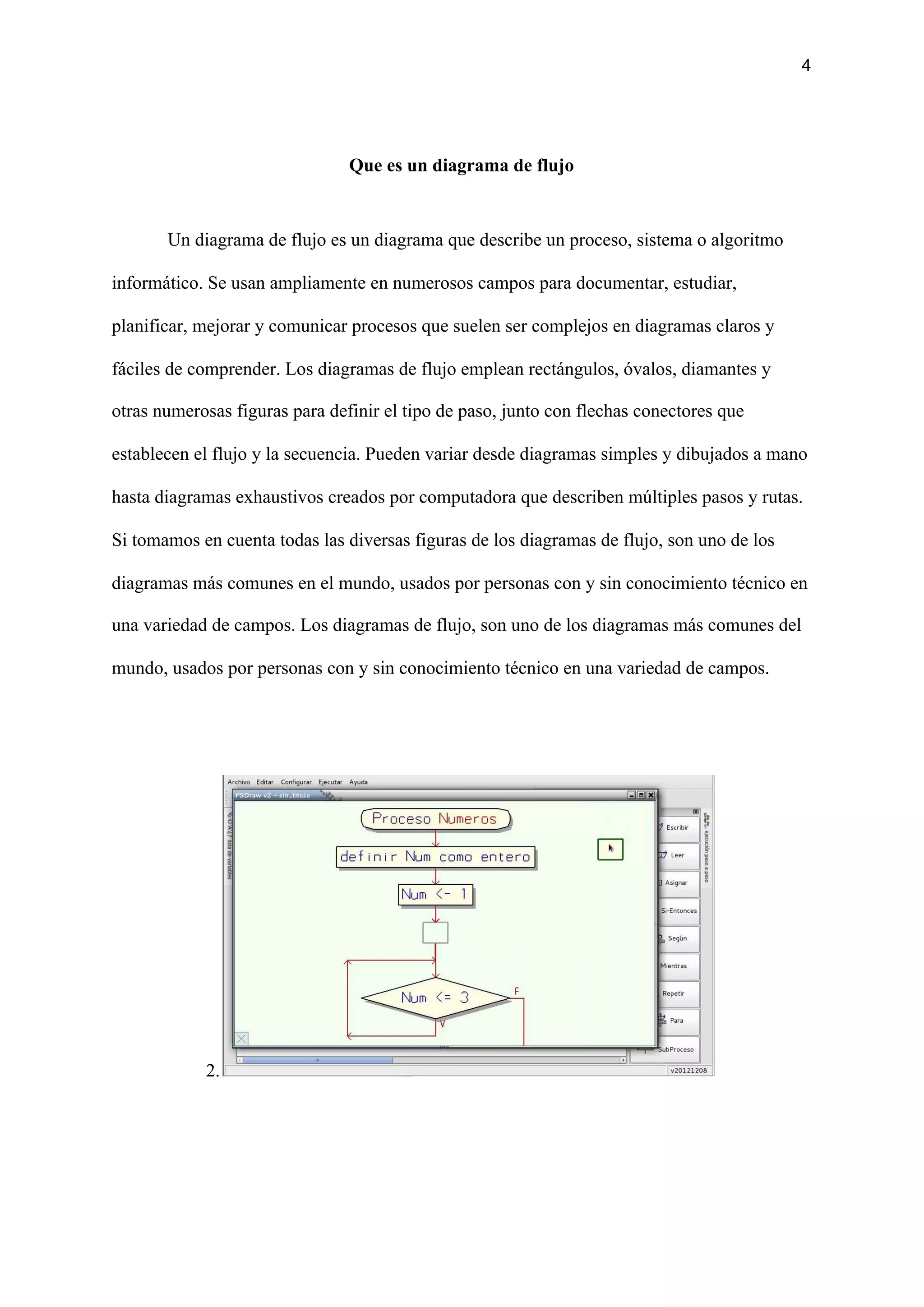 4
Que es un diagrama de flujo
Un diagrama de flujo es un diagrama que describe un proceso, sistema o algoritmo
informático. Se usan ampliamente en numerosos campos para documentar, estudiar,
planificar, mejorar y comunicar procesos que suelen ser complejos en diagramas claros y
fáciles de comprender. Los diagramas de flujo emplean rectángulos, óvalos, diamantes y
otras numerosas figuras para definir el tipo de paso, junto con flechas conectores que
establecen el flujo y la secuencia. Pueden variar desde diagramas simples y dibujados a mano
hasta diagramas exhaustivos creados por computadora que describen múltiples pasos y rutas.
Si tomamos en cuenta todas las diversas figuras de los diagramas de flujo, son uno de los
diagramas más comunes en el mundo, usados por personas con y sin conocimiento técnico en
una variedad de campos. Los diagramas de flujo, son uno de los diagramas más comunes del
mundo, usados por personas con y sin conocimiento técnico en una variedad de campos.
2.
 