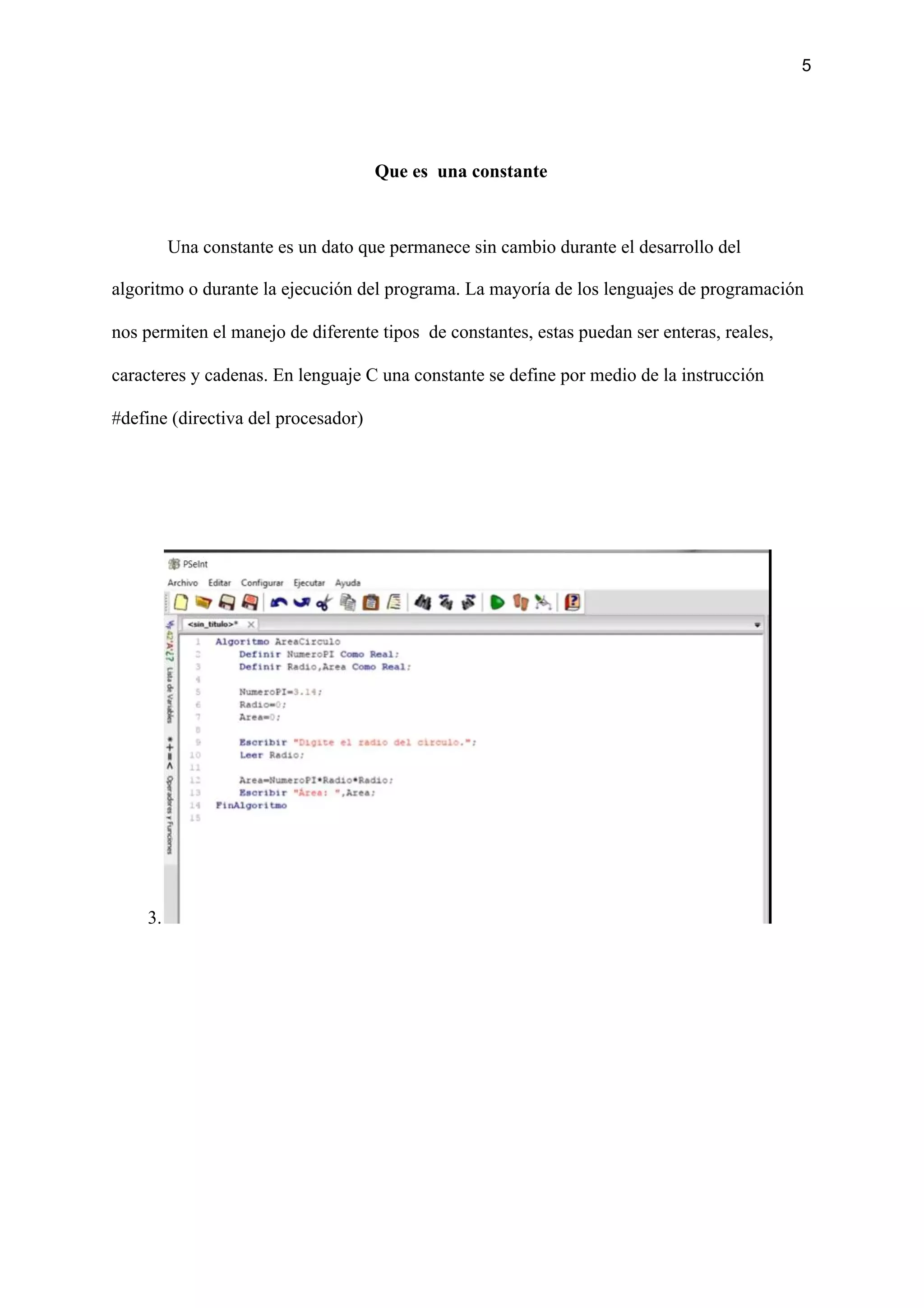 5
Que es una constante
Una constante es un dato que permanece sin cambio durante el desarrollo del
algoritmo o durante la ejecución del programa. La mayoría de los lenguajes de programación
nos permiten el manejo de diferente tipos de constantes, estas puedan ser enteras, reales,
caracteres y cadenas. En lenguaje C una constante se define por medio de la instrucción
#define (directiva del procesador)
3.
 
