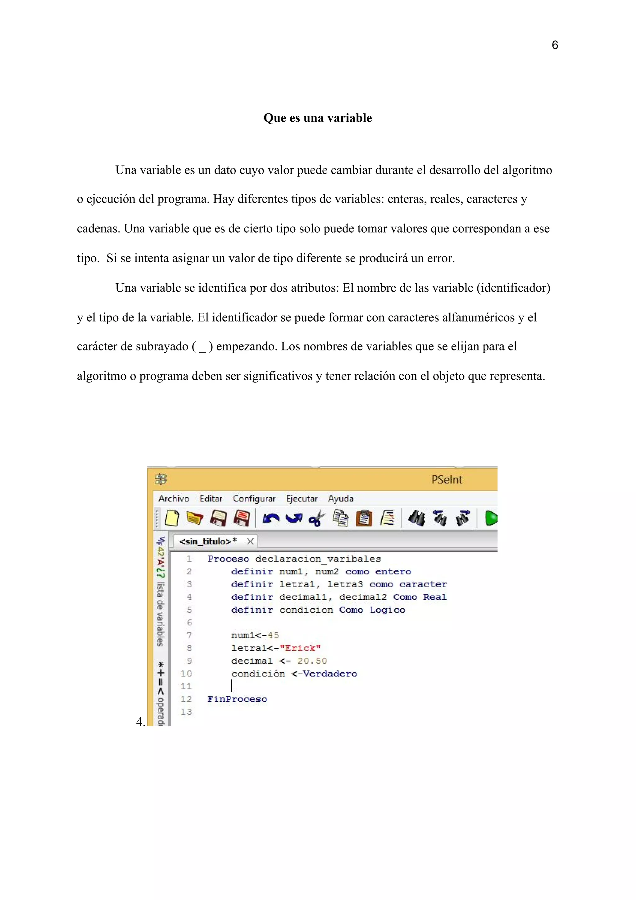 6
Que es una variable
Una variable es un dato cuyo valor puede cambiar durante el desarrollo del algoritmo
o ejecución del programa. Hay diferentes tipos de variables: enteras, reales, caracteres y
cadenas. Una variable que es de cierto tipo solo puede tomar valores que correspondan a ese
tipo. Si se intenta asignar un valor de tipo diferente se producirá un error.
Una variable se identifica por dos atributos: El nombre de las variable (identificador)
y el tipo de la variable. El identificador se puede formar con caracteres alfanuméricos y el
carácter de subrayado ( _ ) empezando. Los nombres de variables que se elijan para el
algoritmo o programa deben ser significativos y tener relación con el objeto que representa.
4.
 