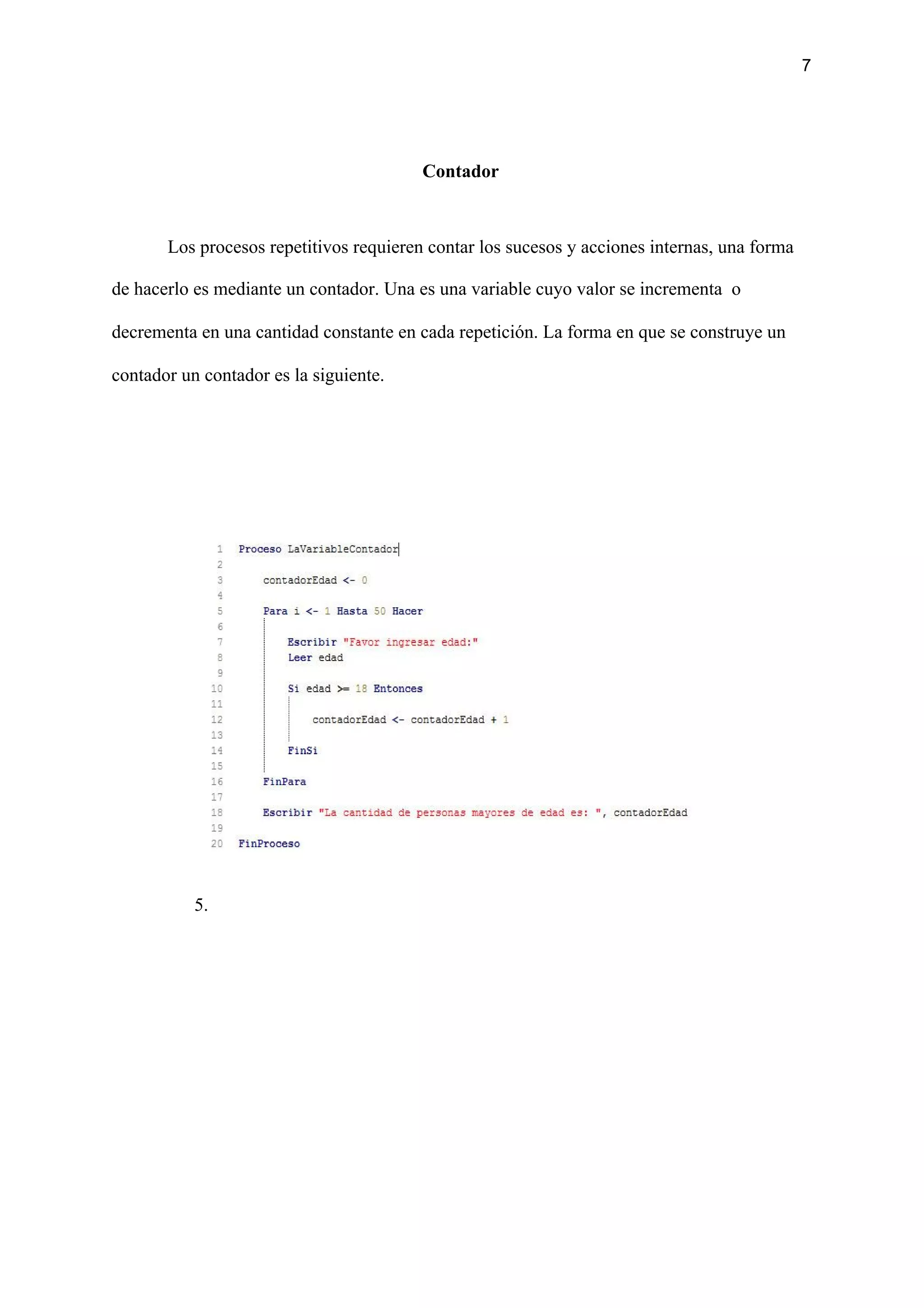 7
Contador
Los procesos repetitivos requieren contar los sucesos y acciones internas, una forma
de hacerlo es mediante un contador. Una es una variable cuyo valor se incrementa o
decrementa en una cantidad constante en cada repetición. La forma en que se construye un
contador un contador es la siguiente.
5.
 