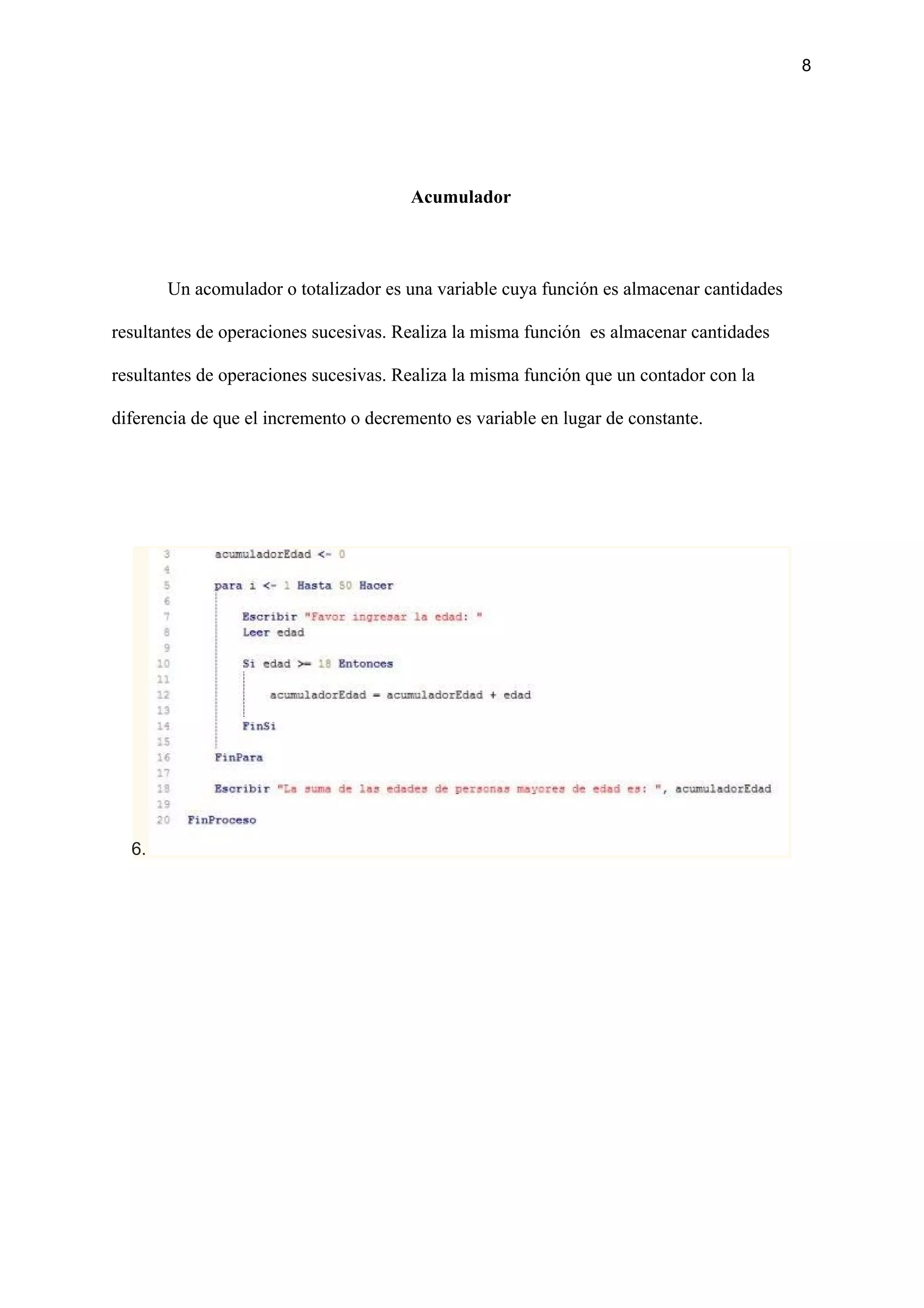 8
Acumulador
Un acomulador o totalizador es una variable cuya función es almacenar cantidades
resultantes de operaciones sucesivas. Realiza la misma función es almacenar cantidades
resultantes de operaciones sucesivas. Realiza la misma función que un contador con la
diferencia de que el incremento o decremento es variable en lugar de constante.
6.
 