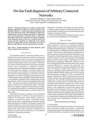 ACEEE Int. J. on Network Security , Vol. 03, No. 01, Jan 2012



         On-line Fault diagnosis of Arbitrary Connected
                           Networks
                                      Arunanshu Mahapatro1, Pabitra Mohan Khilar2
                              Department of Comp. Sc. & Engg, NIT, Rourkela, India, Pin-769008
                                    Email: 1arun227@gmail.com, 2khilarpm@yahoo.com


Abstract— This paper proposes an on-line two phase fault                The specific contributions of this paper are listed as follows:
diagnosis algorithm for arbitrary connected networks. The               1. Proposes a generic diagnosis scheme that identifies crash
algorithm addresses a realistic fault model considering crash           and value faults with high accuracy by maintaining low time,
and value faults in the nodes. Fault diagnosis is achieved by           message and energy overhead.
comparing the heartbeat message generated by neighboring
                                                                        2. Presents both analytical and simulation analysis to prove
nodes and dissemination of decision made at each node.
Theoretical analysis shows that time and message complexity
                                                                        the correctness and completeness of the algorithm.
of the diagnosis scheme is O(n) for a n-node network. The
message and time complexity are comparable to the existing                                   II. RELATED WORKS
state of art approaches and thus well suited for design of
                                                                            System-level fault diagnosis was introduced by Preparata,
different fault tolerant wireless communication networks..
                                                                        Metze and Chien in 1967 [3], as a technique intended to
Index Terms— On-line diagnosis, two phase diagnosis, value              diagnose faults in a wired inter connected system. Previously
faults, dynamic fault environment.                                      developed distributed diagnosis algorithms were designed
                                                                        for wired networks [1–4] and hence not well suited for wireless
                        I. INTRODUCTION                                 networks. The problem of fault detection and diagnosis in
                                                                        wireless networks is extensively studied in literatures [5–11].
    The distributed arbitrary connected networks such as                The problem of identifying faulty nodes (crashed) in WSN
mobile ad hoc network and sensor network are becoming                   has been studied in [5]. This article proposes the WINdiag
popular due to their extensive use in social, commercial and            diagnosis protocol which creates a spanning tree (ST) for
scientific applications. These networks may be deployed in              dissemination of diagnostic information. Thomas et al. [6]
unattended and possibly hostile environments. The hostile               have investigated the problem of target detection by a sensor
environment affects the monitoring infrastructure and nodes             network deployed in a region to be monitored. The
become more susceptible to component failures.                          performance comparison was performed both in the presence
Incorporating correct and timely fault diagnosis capability to          and in the absence of faulty nodes. Elhadef et al. have
the system with less overhead is essential to improve the               proposed a distributed fault identification protocol called
system reliability and availability. An important element for           Dynamic-DSDP for MANETs which uses a ST and a gossip
the timeliness of online diagnosis is the ability to execute            style dissemination strategy [7]. In [8], a localized fault
diagnostic tests without interrupting system operation, that            diagnosis algorithm for WSN is proposed that executes in
is, without explicit testing capabilities. A well-known solution        tree-like networks. The approach proposed is based on local
is the comparison approach, where multiple nodes execute                comparisons of sensed data and dissemination of the test
the same task, and the outcomes are compared by other nodes             results to the remaining sensors. In [9] the authors present a
[1][2]. The agreements and the disagreements among the                  distributed fault detection algorithm for wireless sensor
nodes are the basis for identifying the faults. This paper              networks where each sensor node identifies its own state
follows this diagnosis approach where heartbeat messages                based on local comparisons of sensed data against some
are broadcasted periodically. In distributed self-diagnosis,            thresholds and dissemination of the test results. The fault
every node in the network needs to record the status of all             detection accuracy of a detection algorithm would decrease
other nodes.                                                            rapidly when the number of neighbour nodes to be diagnosed
    Motivated by the need a two-phase on-line distributed               is small and the nodes failure ratio is high. Krishnamachari et
diagnosis approach for arbitrary connected networks is                  al. have presented a Bayesian fault recognition algorithm to
proposed. A synchronous system model is chosen for                      solve the fault-event disambiguation problem in sensor
simplicity of presentation where a distributed system                   networks [10].
framework by using a round-based (synchronous) message                                III.SYSTEM AND FAULT MODEL
dispersal protocol is considered. The diagnostic latency and
message complexity is used as the performance measure in                A. System Model
order to evaluate the proposed fault diagnosis algorithm. A             The communication network is assumed to be error-free, and
typical scalar wireless sensor network is considered as an              deliver messages reliably. We consider a round-based
arbitrary network and the performance of the proposed                   communication model, which implies that periodically, i.e., at
algorithm is evaluated by simulation.                                   the period boundaries, messages are sent by system nodes.

© 2012 ACEEE                                                       10
DOI: 01.IJNS.03.01.88
 