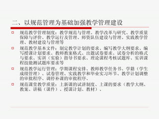 二、以规范管理为基础加强教学管理建设 规范教学管理制度 ：教学规范与管理、教学改革与研究、教学质量保障与评价、教学运行及管理、师资队伍建设与管理、实践教学管理、教材建设与管理等 规范教学基本文件 ：制定教学计划的要求、编写教学大纲要求、编写授课计划要求、教师教案格式、出题试卷要求、试卷分析的格式与要求、实训（实验）指导书要求、理论课程考核试题库、实训课程技能测试题库要求等 规范教学运行管理 ：学期课程安排、教师教学任务书、学籍（学生成绩管理）、试卷管理、实践教学和毕业实习环节、教学计划调整的审批程序、调停补课的审批程序、 规范课堂教学质量 ： 上新课的试讲制度、上课的要求（教学大纲、教案、讲稿（课件）、授课计划、教材）、 