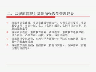 二、以规范管理为基础加强教学管理建设 规范实训室建设 ： 实训室建设管理文件、实训室达标要求、实训教学文件、实训计划、实习（实训）报告、实训项目开出率、职业技能鉴定等 规范素质教育 ： 素质教育计划、两课教学、素质教育选修课程、课外讲座、心理咨询、科技、文化、体育活动等 规范教风学风建设 ：在教与学方面要针对学院存在的问题，提出具体的要求和措施 规范教学质量监控 ： 监控体系（措施与实施）、保障体系（信息反馈与调控等）、 