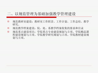 二、以规范管理为基础加强教学管理建设 规范教研室建设 ： 教研室工作职责、工作计划、工作总结、教学研究、 规范教学档案建设 ：院、处、系教学档案收集的要求和目录 规范重点建设项目 ： 学院重点专业建设规划与立项、学院精品课程建设规划与立项、学院教学研究规划与立项、学院教材建设规划与立项。 
