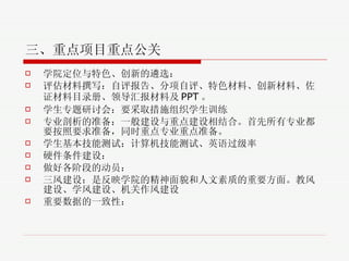 三、重点项目重点公关 学院定位与特色、创新的遴选 ： 评估材料撰写 ：自评报告、分项自评、特色材料、创新材料、佐证材料目录册、领导汇报材料及 PPT 。 学生专题研讨会 ：要采取措施组织学生训练 专业剖析的准备 ： 一般建设与重点建设相结合。首先所有专业都要按照要求准备，同时重点专业重点准备。 学生基本技能测试 ： 计算机技能测试、英语过级率 硬件条件建设 ： 做好各阶段的动员 ： 三风建设 ：是反映学院的精神面貌和人文素质的重要方面。教风建设、学风建设、机关作风建设 重要数据的一致性 ： 