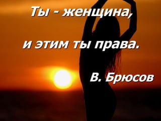 Ты - женщина,
и этим ты права.
В. Брюсов
 