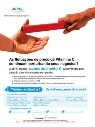 Fabricante Terceirizado de Tabletes 
As flutuações de preço da Vitamina C 
continuam perturbando seus negócios? 
A JSPC oferece tabletes de Vitamina C customizados para 
ajudá-lo a continuar sendo competitivo 
Primeira empresa no mundo com produção de Vitamina C totalmente integrada, oferecendo Vitamina C 
tanto como matéria-prima como produto final, em dosagens específicas 
Ácido ascórbico com certificado COS 
Processo de produção obedecendo as Boas Práticas de Fabricação (GMP Standard) 
Tabletes de Vitamina C Os melhores preços do mundo! 
Em diferentes formulações: 
Vitamina C com Rose Hips Vitamina C Pura Vitamina C Mastigável 
Vitamina C com Bioflavonóides Vitamina C Revestida 
Temos também disponível: 
Tabletes multivitamínicos Tabletes de glucosamina Tabletes de cálcio Tabletes de Vitaminas do Complexo B 
Tel.: +86 512 68081008 Contato: wuchen@aland.com.cn www.aland.com.cn 
Visite-nos na CPHI SOUTH AMERICA 2009, stand CC34 e na Hi South America Summit 2009, stand 20. 
