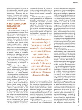 AROMAS 
ADITIVOS & INGREDIENTES 
33 
oxidação e evaporação, diz-se que es-tão 
encapsulados. A grande maioria 
dos aromas em pó comercializados 
atualmente é produzida por este 
processo. O suporte mais eficiente 
é a goma acácia (goma arábica), 
que no Brasil, por razões de custo, é 
substituída por maltodextrina. 
A biotecnologia 
dos aromas 
naturais 
Os microrganismos são freqüen-temente 
associados à falta de quali-dade 
ou à deterioração de alimentos. 
Entretanto, as biotecnologias de 
alimentos empíricas, praticadas há 
milênios, são as raízes da moderna 
tecnologia de alimentos e bebidas 
e produtos, como cerveja, vinho, 
vinagre, queijos, pães e vegetais 
fermentados, devem seu perfil de 
aroma típico a capacidade metabó-lica 
de numerosos microrganismos. 
Avanços recentes na biotecnologia 
de plantas e fungos, na tecnologia 
enzimática, na engenharia genética, 
no monitoramento de bioprocessos 
e nas técnicas de recuperação de 
produtos proporcionaram novas 
oportunidades em potencial para 
a biotecnologia de produção de 
aromas. 
O primeiro relato publicado 
sobre a capacidade de bactérias e 
fungos selecionados produzirem 
fragrância foi realizado por Ome-lianski, 
em 1923. Em seu trabalho, 
o autor destacou as leveduras como 
um dos grupos mais importantes 
de microrganismos que produz, em 
cultura, um forte aroma etéreo, de 
variada intensidade, que lembra 
o odor de frutas como morango, 
abacaxi, maçã, pêra e melão. Os 
gêneros Mycoderma, Pichia, Willia 
e Torula e outros isolados de uva, 
de grãos úmidos de cevada, de suco 
de abacaxi, de folhas de ruibarbo, 
de queijo e de kumis foram citados 
pelo autor como produtores de um 
agradável e complexo aroma de 
frutas. Omelianski realizou uma 
série de experimentos com micror-ganismos 
isolados do leite, do pão 
e de algumas frutas, onde variou a 
composição do meio de cultura e 
obteve, em diferentes substratos, o 
que chamou de aroma de morango, 
aroma de fruta impuro e aroma de 
queijo. 
A relação entre a fisiologia micro-biana 
e a produção de metabólitos 
com odor, entretanto, só veio a ser 
identificada em estudos realizados 
nos anos 50. A partir daí, um número 
significativo de trabalhos sobre com-postos 
aromatizantes produzidos 
por bactérias, fungos filamentosos e 
leveduras começou a ser publicado. 
As pesquisas foram inicialmente 
direcionadas à otimização da bios-síntese 
e à identificação de com-postos 
de aromas específicos. Uma 
primeira lista de compostos voláteis 
em alimentos compreendia umas 
poucas centenas de constituintes. 
Com o advento de modernos instru-mentos 
de análise, particularmente 
a cromatografia gasosa acoplada 
a espectrometria de massas, o nú-mero 
de compostos identificados 
aumentou significativamente e uma 
compilação recente apontou mais de 
10.000 compostos. 
Tecnologias complementares 
contribuíram para a caracterização 
estrutural dos compostos aromatizan-tes, 
como os ésteres produzidos por 
Pseudomonas fragi, o aroma de coco 
detectado em cultivos de Trichoderma 
viride, Myocacia uda, Ischnoderma 
benzoinum, Trichoderma harzianum 
e de espécies do gênero Neuros-pora, 
o agradável aroma de maçã 
percebido no cultivo da levedura 
Dipodascus aggregatus, os vinte 
compostos voláteis, predominante-mente 
ésteres e terpenos, que foram 
identificados no meio de cultura de 
Trichothecium roseum, os monoter-penos 
citronelol, linalool e geraniol 
que foram produzidos no cultivo de 
Kluyveromyces lactis, o aroma de 
ananás intenso e agradável que foi 
produzido pela levedura Dipodascus 
magnusii, os monoterpenos com 
qualidade sensorial de leve aroma 
frutal produzido por duas linhagens 
de Ambrosiozyma monospora, e as 
notas frutais e florais produzidas por 
Hansenula anomala. 
O desenvolvimento de métodos 
biotecnológicos para a obtenção de 
aromas específicos pode se tornar 
bastante árduo porque a maior parte 
dos aromas naturais é o resultado da 
mistura de compostos que podem 
chegar a centenas. Produzidas em 
baixa concentração, essas misturas 
podem conter terpenos, aldeídos, 
ésteres, lactonas, álcoois superiores 
e outras moléculas complexas que 
resultam do metabolismo de fungos 
filamentosos e leveduras. O desafio 
de produzir compostos químicos 
do aroma por meio de biossíntese, 
entretanto, vem sendo vencido 
com entusiasmo pelas companhias 
produtoras, que apontam, como 
vantagens deste método, a produção 
de múltiplos componentes que con-tribuem 
para um perfil balanceado 
do aroma; a obtenção de novos efei-tos 
de aroma, com características 
únicas não obtidos com processos 
tradicionais; a obtenção de perfis 
de aroma que são considerados 
naturais pelos consumidores; e a 
potencialidade para a produção de 
volumes que atendam ao mercado 
internacional. Uma análise do custo-benefício 
da produção de aromas por 
microrganismos demonstrou que 
para compostos aromatizantes com 
A maioria dos aromas 
consumidos hoje é 
“idêntico ao natural”, 
como são classificados 
os aromas sintéticos 
que possuem as 
mesmas moléculas 
aromáticas dos 
naturais. A diferença 
entre um idêntico e 
um autêntico está no 
método de obtenção 
dessas moléculas. 
 