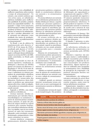 AROMAS 
ADITIVOS & INGREDIENTES 
36 
não nutritivas, com a finalidade de 
melhorar a aparência, sabor, textura 
e tempo de armazenamento”. No 
entanto, esse comitê esclarece que 
“em certos casos, as substâncias 
químicas incluídas para melhorar 
esta qualidade do produto, poderão 
elevar sua capacidade nutritiva”. Já 
segundo o órgão norte-americano 
Food Protection Comittee da National 
Academy of Science, eles são ”subs-tâncias 
ou misturas de substâncias, 
que não o produto alimentício em 
si, presentes nos alimentos, como 
resultado dos meios de produção, 
processamento, acondicionamento 
e armazenamento”. 
No Brasil, o uso de aditivos foi 
regulamentado pelo decreto n° 
55.871 de 23 de março de 1965 e 
atualizado pelo decreto n° 63.526 
de 4 de março de 1968. A especifi-cação 
e utilização dessas substâncias 
seguem as normas da FAO e da OMS, 
sendo controladas, no Brasil, pela 
ANVISA. 
Mesmo incorrendo no risco de 
sermos repetitivos, ressaltamos as 
definições e diretrizes da ANVISA 
quanto aos aromas em alimentos. A 
Resolução nº 104 de 14 de maio de 
1999, define aromatizante ou aroma 
como a substância ou mistura pos-suidora 
de propriedades odoríferas 
e/ou sápidas, capaz de conferir e/ 
ou intensificar o aroma/sabor dos 
alimentos. Excluem-se desta defi-nição 
os produtos que apresentam 
apenas sabor doce, ácido ou salgado, 
e não podem ser consumidos em seu 
estado natural. 
Segundo a ANVISA, essa classe 
de aditivos é dividida em: 
Aromas naturais: obtidos ex-clusivamente 
por métodos físicos, 
microbiológicos ou enzimáticos, a 
partir de matérias-primas aromati-zantes 
naturais, as quais são pro-dutos 
de origem animal ou vegetal 
aceitáveis para consumo humano, 
que contenham substâncias odorífe-ras 
e/ou sápidas, seja em seu estado 
natural ou após um tratamento 
adequado, como torrefação, cocção, 
fermentação, enriquecimento, trata-mento 
enzimático ou outros. 
Aromas sintéticos: compostos 
quimicamente definidos obtidos 
por processos químicos, compreen-dendo 
os aromatizantes idênticos 
aos naturais e os aromatizantes 
artificiais. 
Os aromas idênticos aos naturais 
são as substâncias quimicamente de-finidas 
obtidas por síntese e aquelas 
isoladas por processos químicos a 
partir de matérias-primas de origem 
animal, vegetal ou microbiana que 
apresentam uma estrutura química 
idêntica às substâncias presentes 
nas referidas matérias-primas natu-rais 
(processadas ou não). 
Os aromas artificiais são os 
compostos químicos obtidos por 
síntese, que ainda não tenham sido 
identificados em produtos de ori-gem 
animal, vegetal ou microbiana, 
utilizados em seu estado primário 
ou preparados para o consumo 
humano. 
Misturas de aromatizantes: Os 
aromatizantes podem apresentar-se 
misturados entre si, seja qual for 
o número de componentes e tipo 
de aromatizantes. O aromatizante 
resultante será considerado: 
- Natural: quando derivar da 
mistura de aromatizantes/aromas 
naturais. 
- Idêntico ao natural: quando de-rivar 
da mistura de aromatizantes/ 
aromas idênticos aos naturais com 
ou sem a adição de aromatizantes/ 
aromas naturais. 
- Artificial: quando na mistura 
intervier aromatizante/aroma arti-ficial, 
com ou sem a participação de 
aromatizantes naturais ou idênticos 
aos naturais. 
Aromatizantes/aromas de reação 
ou de transformação: São produtos 
obtidos segundo as boas práticas 
de fabricação, por aquecimento a 
temperatura não superior a 180ºC, 
durante um período não superior a 
15 minutos (podendo transcorrer 
períodos mais longos a temperaturas 
proporcionalmente inferiores). O 
pH não poderá ser superior a 8. São 
considerados naturais ou sintéticos 
de acordo com a natureza de suas 
matérias-primas e/ou processos de 
elaboração. 
Aromatizantes de fumaça: São 
preparações concentradas utilizadas 
para conferir aroma/sabor de defu-mado 
aos alimentos. 
O Quadro 2 apresenta os prin-cipais 
aromatizantes utilizados no 
Brasil. 
As substâncias utilizadas na 
elaboração dos aromatizantes ou 
aromas permitidas pela ANVISA 
incluem: 
Diluentes e suportes: são usa-dos 
para manter a uniformidade e 
diluição necessárias para facilitar 
a incorporação e dispersão de aro-mas 
concentrados nos produtos 
alimentícios. Alguns suportes po-dem 
ser utilizados para encapsular 
os aromatizantes com a finalidade 
de protegê-los da evaporação e de 
possíveis alterações durante seu 
armazenamento. 
Antioxidantes: são indispensá-veis 
para a proteção de certos óleos 
essenciais, especialmente os que 
contêm terpenos, assim como de 
outras substâncias aromáticas. 
Seqüestrantes: impedem a ação 
catalítica de determinados íons me-tálicos, 
protegendo o aromatizante 
da oxidação. 
QUADRO 2 - PRINCIPAIS AROMATIZANTES UTILIZADOS NO BRASIL 
Diacetila: biscoitos e produtos de confeitaria. 
Essências artificiais: balas, biscoitos, geléias, etc. 
Essências naturais: bombons, balas, biscoitos, geléias, etc. 
Extrato natural de fumaça: carnes, conservas de pescado, queijos, sopas, molhos, etc. 
Extrato vegetal aromático: biscoitos, gelatina, licores, refrigerantes, etc. 
Flavorizantes quimicamente definidos: aguardentes compostas, açúcar, refrigerantes, etc. 
Óleo fusel: bebidas não alcoólicas. 
Propenil guatenol: isoladamente ou em misturas com outros flavorizantes. 
Vanilina: margarina. 
 