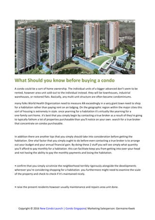 Copyright © 2016 New Condo Launch | Condo Singapore.| Marketing Salesperson: Germaine Kwek
What Should you know before buying a condo
A condo could be a sort of home ownership. The individual units of a bigger advanced don't seem to be
rented, however area unit sold-out to the individual instead. they will be townhouses, industrial
warehouses, or restored flats. Basically, any multi-unit structure are often became condominiums.
many folks World Health Organization need to measure AN exceedingly in a very giant town need to shop
for a habitation rather than paying rent on an lodging. On the geographic region within the major cities this
sort of housing is extremely in style. once yearning for a habitation it's virtually like yearning for a
one-family sort home. it's best that you simply begin by contacting a true broker as a result of they're going
to typically fathom a lot of properties purchasable than you'll notice on your own. search for a true broker
that concentrate on condos purchasable.
In addition there are another tips that you simply should take into consideration before getting the
habitation. One vital factor that you simply ought to do before even contacting a true broker is to arrange
out your budget and your annual financial gain. By doing these 2 stuff you will see simply what quantity
you'll afford to pay monthly for a habitation. this can facilitate keep you from getting into over-your-head
and not having the ability to pay the monthly payments and losing the habitation.
• confirm that you simply scrutinize the neighborhood terribly rigorously alongside the developments
wherever you're considering shopping for a habitation. you furthermore might need to examine the scale
of the property and check to check if it's maintained nicely.
• raise the present residents however usually maintenance and repairs area unit done.
 