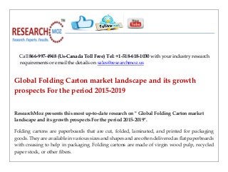 Call 866-997-4948 (Us-Canada Toll Free) Tel: +1-518-618-1030 with your industry research
requirements or email the details on sales@researchmoz.us
Global Folding Carton market landscape and its growth
prospects For the period 2015-2019
ResearchMoz presents this most up-to-date research on " Global Folding Carton market
landscape and its growth prospects For the period 2015-2019".
Folding cartons are paperboards that are cut, folded, laminated, and printed for packaging
goods. They are available in various sizes and shapes and are often delivered as flat paperboards
with creasing to help in packaging. Folding cartons are made of virgin wood pulp, recycled
paper stock, or other fibers.
 