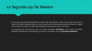 La Segunda Ley De Newton
Es una ley que permite entender las causas del movimiento, tanto en los cielos como en la
tierra, en nuestro planeta como en otros, que me sirve tanto para entender porqué un objeto
cae al suelo como para comprender porqué la Luna gira en torno a la Tierra.
La segunda ley de Newton creó un nuevo concepto, la fuerza, y ese nuevo concepto
permitió entender los movimientos, por eso es conocida como la Ley del movimiento.
 