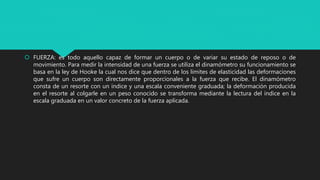  FUERZA: es todo aquello capaz de formar un cuerpo o de variar su estado de reposo o de
movimiento. Para medir la intensidad de una fuerza se utiliza el dinamómetro su funcionamiento se
basa en la ley de Hooke la cual nos dice que dentro de los limites de elasticidad las deformaciones
que sufre un cuerpo son directamente proporcionales a la fuerza que recibe. El dinamómetro
consta de un resorte con un índice y una escala conveniente graduada; la deformación producida
en el resorte al colgarle en un peso conocido se transforma mediante la lectura del índice en la
escala graduada en un valor concreto de la fuerza aplicada.
 