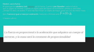 Newton, usa la fuerza
Al igual que los caballeros Jedi, Newton usó la fuerza. Cuando Luke Skywalker usaba la fuerza,
que un objeto se moviese. Cuando un objeto pasa del reposo al movimiento cambia su velocidad,
¿verdad? Es decir, se acelera. Y será más fácil mover un objeto de mayor masa que uno de menor masa.
decir, Fuerza es igual a masa por aceleración, traducido a fórmula sería: F=m·a.
Y Newton afirmó:
 