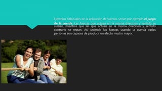 Ejemplos habituales de la aplicación de fuerzas, serían por ejemplo el juego
de la cuerda. Las fuerzas que actúan en la misma dirección y sentido se
suman, mientras que las que actúan en la misma dirección y sentido
contrario se restan. Así uniendo las fuerzas usando la cuerda varias
personas son capaces de producir un efecto mucho mayor.
 