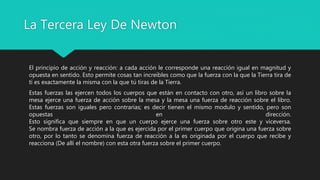 La Tercera Ley De Newton
El principio de acción y reacción: a cada acción le corresponde una reacción igual en magnitud y
opuesta en sentido. Esto permite cosas tan increíbles como que la fuerza con la que la Tierra tira de
ti es exactamente la misma con la que tú tiras de la Tierra.
Estas fuerzas las ejercen todos los cuerpos que están en contacto con otro, así un libro sobre la
mesa ejerce una fuerza de acción sobre la mesa y la mesa una fuerza de reacción sobre el libro.
Estas fuerzas son iguales pero contrarias; es decir tienen el mismo modulo y sentido, pero son
opuestas en dirección.
Esto significa que siempre en que un cuerpo ejerce una fuerza sobre otro este y viceversa.
Se nombra fuerza de acción a la que es ejercida por el primer cuerpo que origina una fuerza sobre
otro, por lo tanto se denomina fuerza de reacción a la es originada por el cuerpo que recibe y
reacciona (De allí el nombre) con esta otra fuerza sobre el primer cuerpo.
 