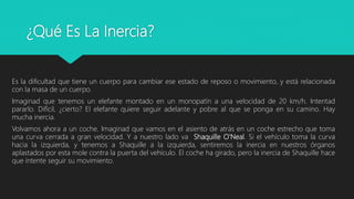 ¿Qué Es La Inercia?
Es la dificultad que tiene un cuerpo para cambiar ese estado de reposo o movimiento, y está relacionada
con la masa de un cuerpo.
Imaginad que tenemos un elefante montado en un monopatín a una velocidad de 20 km/h. Intentad
pararlo. Difícil, ¿cierto? El elefante quiere seguir adelante y pobre al que se ponga en su camino. Hay
mucha inercia.
Volvamos ahora a un coche. Imaginad que vamos en el asiento de atrás en un coche estrecho que toma
una curva cerrada a gran velocidad. Y a nuestro lado va Shaquille O'Neal. Si el vehículo toma la curva
hacia la izquierda, y tenemos a Shaquille a la izquierda, sentiremos la inercia en nuestros órganos
aplastados por esta mole contra la puerta del vehículo. El coche ha girado, pero la inercia de Shaquille hace
que intente seguir su movimiento.
 