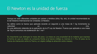 El Newton es la unidad de fuerza
Aunque se usan diferentes unidades por países y ámbitos (dina, Kp, etc), la unidad recomendada es
la del Sistema Internacional de Unidades: el Newton.
Se define como la fuerza que aplicada durante un segundo a una masa de 1 kg incrementa su
velocidad en 1 m/s.
Es una definición obtenida de la aplicación de la 2ª Ley de Newton: Fuerza que aplicada a una masa
de 1kg le comunica una aceleración de 1 ms-2.
Es importante que distingas la masa del peso. La masa es una propiedad de la materia que expresa
la forma en que un objeto se comporta frente a la fuerza (refleja su inercia) m = F/a. El peso es la
fuerza de interacción entre la Tierra y un objeto (refleja la atracción entre masas).
 