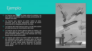 Ejemplo:
 La fuerza que ejerce la bala sobre la pistola y la
que ejerce la pistola sobre la bala provocando el
disparo de esta.
 La fuerza que ejerce el avión sobre el aire,
provoca que el aire reaccione sobre el avión
provocando el desplazamiento de este.
 La fuerza del misil hacia el aire y la del aire sobre
el misil provoca el movimiento del misil.
 La fuerza que la mano ejerce sobre la mesa y la
que esta ejerce de vuelta no da como resultado
el movimiento debido a que las fuerzas son muy
leves como para provocarlo.
 La fuerza que ejerce el remo sobre el muelle no
es suficiente como para moverlo pero la fuerza
de reacción del muelle si es suficiente como para
mover al remo hacia atrás, llevando al hombre
hacia atrás, por lo que el bote es arrastrado
hacia atrás.
 