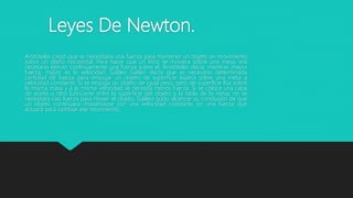 Leyes De Newton.
Aristóteles creyó que se necesitaba una fuerza para mantener un objeto en movimiento
sobre un plano horizontal. Para hacer que un libro se moviera sobre una mesa, era
necesario ejercer continuamente una fuerza sobre el. Aristóteles decía, mientras mayor
fuerza, mayor es la velocidad. Galileo Galilei: decía que es necesario determinada
cantidad de fuerza para empujar un objeto de superficie áspera sobre una mesa a
velocidad constante. Si se empuja un objeto de igual peso, pero de superficie lisa sobre
la misma masa y a la misma velocidad se necesita menos fuerza. Si se coloca una capa
de aceite u otro lubricante entre la superficie del objeto y la tabla de la mesa, no se
necesitara casi fuerza para mover el objeto. Galileo pudo alcanzar su conclusión de que
un objeto continuara moviéndose con una velocidad constante sin una fuerza que
actuara para cambiar ese movimiento.
 