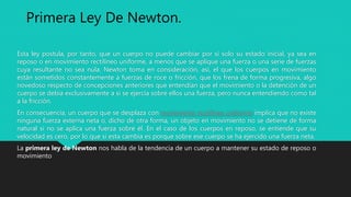 Esta ley postula, por tanto, que un cuerpo no puede cambiar por sí solo su estado inicial, ya sea en
reposo o en movimiento rectilíneo uniforme, a menos que se aplique una fuerza o una serie de fuerzas
cuya resultante no sea nula. Newton toma en consideración, así, el que los cuerpos en movimiento
están sometidos constantemente a fuerzas de roce o fricción, que los frena de forma progresiva, algo
novedoso respecto de concepciones anteriores que entendían que el movimiento o la detención de un
cuerpo se debía exclusivamente a si se ejercía sobre ellos una fuerza, pero nunca entendiendo como tal
a la fricción.
En consecuencia, un cuerpo que se desplaza con movimiento rectilíneo uniforme implica que no existe
ninguna fuerza externa neta o, dicho de otra forma, un objeto en movimiento no se detiene de forma
natural si no se aplica una fuerza sobre él. En el caso de los cuerpos en reposo, se entiende que su
velocidad es cero, por lo que si esta cambia es porque sobre ese cuerpo se ha ejercido una fuerza neta.
La primera ley de Newton nos habla de la tendencia de un cuerpo a mantener su estado de reposo o
movimiento
Primera Ley De Newton.
 