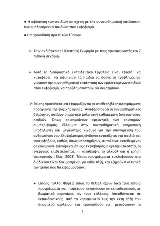 3
● Η αφύπνιση των παιδιών σε σχέση με την συναισθηματική κατάσταση
των εμπλεκόμενων παιδιών στον εκφοβισμό
● Η παρουσίαση πρακτικών λύσεων
 Ταινία (διάρκειας 18 λεπτών) Γνωριμία με τους πρωταγωνιστές και 7
πιθανά σενάρια.
 Αυτό Το Διαδραστικό Εκπαιδευτικό Εργαλείο είναι εφικτό να
καταφέρει να αφυπνίσει τα παιδιά να δούνε το πρόβλημα, να
νιώσουν την συναισθηματικήκατάστασητων εμπλεκόμενων παιδιών
στον εκφοβισμό, να προβληματιστούν, να συζητήσουν.
 Επίσης προτείνεταινα εφαρμόζονται σε σταθερήβάσηπρογράμματα
προαγωγής της ψυχικής υγείας. Αναφέρεται ότι οι συναισθηματικές
δεξιότητες παίζουν σημαντικό ρόλο στην καθημερινή ζωή των νέων
παιδιών. Όπως επισημαίνουν ερευνητές των επιστημών
συμπεριφοράς, έλλειμμα στην συναισθηματική νοημοσύνη
υποδηλώνει και μεγαλύτερο κίνδυνο για την υπονόμευση του
ανθρωπίνουνου. Ο υψηλότερος κίνδυνος εντοπίζεται στα παιδιά και
τους εφήβους, καθώς, όπως υποστηρίζουν, αυτοί είναι εκτεθειμένοι
σε κοινωνικά φαινόμενα, όπως ο εκφοβισμός, η εγκληματικότητα, οι
ενέργειες επιθετικότητας, η κατάθλιψη, το αλκοόλ και η χρήση
ναρκωτικών (Elias, 2003) Τέτοια προγράμματα κυκλοφορούν στο
διαδίκτυο είναι δοκιμασμένα, για κάθε τάξη, και εξηγούν αναλυτικά
τον τρόπο που θα εφαρμοστούν.
 Επίσης πολλοί Φορείς όπως το ΚΕΘΕΑ έχουν δικά τους τέτοια
προγράμματα και παρέχουν εκπαίδευση σε εκπαιδευτικούς με
βιωματικά σεμινάρια, αν τους καλέσεις. Απευθύνονται σε
εκπαιδευτικούς από το νηπιαγωγείο έως την έκτη τάξη του
δημοτικού σχολείου και προσπαθούν να μεταδώσουν το
 
