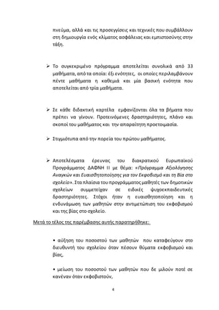 4
πνεύμα, αλλά και τις προσεγγίσεις και τεχνικές που συμβάλλουν
στη δημιουργία ενός κλίματος ασφάλειας και εμπιστοσύνης στην
τάξη.
 Το συγκεκριμένο πρόγραμμα αποτελείται συνολικά από 33
μαθήματα, από τα οποία: έξι ενότητες, οι οποίες περιλαμβάνουν
πέντε μαθήματα η καθεμιά και μία βασική ενότητα που
αποτελείται από τρία μαθήματα.
 Σε κάθε διδακτική καρτέλα εμφανίζονται όλα τα βήματα που
πρέπει να γίνουν. Προτεινόμενες δραστηριότητες, πλάνο και
σκοποί του μαθήματος και την απαραίτητη προετοιμασία.
 Στιγμιότυπα από την πορεία του πρώτου μαθήματος.
 Αποτελέσματα έρευνας του διακρατικού Ευρωπαϊκού
Προγράμματος ΔΑΦΝΗ ΙΙ με θέμα: «Πρόγραμμα Αξιολόγησης
Αναγκών και Ευαισθητοποίησης για τον Εκφοβισμό και τη Βία στο
σχολείο». Στα πλαίσια τουπρογράμματος μαθητές των δημοτικών
σχολείων συμμετείχαν σε ειδικές ψυχοεκπαιδευτικές
δραστηριότητες. Στόχοι ήταν η ευαισθητοποίηση και η
ενδυνάμωση των μαθητών στην αντιμετώπιση του εκφοβισμού
και της βίας στο σχολείο.
Μετά το τέλος της παρέμβασης αυτής παρατηρήθηκε:
• αύξηση του ποσοστού των μαθητών που καταφεύγουν στο
διευθυντή του σχολείου όταν πέσουν θύματα εκφοβισμού και
βίας,
• μείωση του ποσοστού των μαθητών που δε μιλούν ποτέ σε
κανέναν όταν εκφοβιστούν,
 