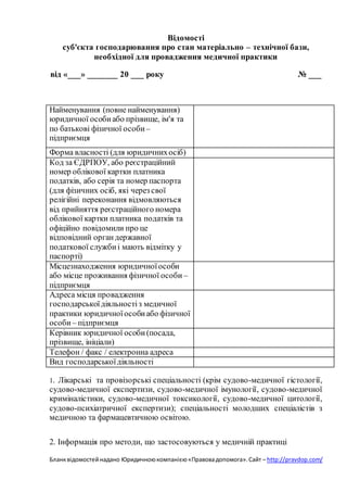 Бланквідомостейнадано Юридичноюкомпанією«Правовадопомога».Сайт – http://pravdop.com/
Відомості
суб'єкта господарювання про стан матеріально – технічної бази,
необхідної для провадження медичної практики
від «___» _______ 20 ___ року № ___
Найменування (повне найменування)
юридичної особиабо прізвище, ім'я та
по батькові фізичної особи –
підприємця
Форма власності (для юридичнихосіб)
Код за ЄДРПОУ, або реєстраційний
номер облікової картки платника
податків, або серія та номер паспорта
(для фізичних осіб, які через свої
релігійні переконання відмовляються
від прийняття реєстраційного номера
облікової картки платника податків та
офіційно повідомили про це
відповідний органдержавної
податкової службиі мають відмітку у
паспорті)
Місцезнаходження юридичноїособи
або місце проживання фізичної особи –
підприємця
Адреса місця провадження
господарськоїдіяльностіз медичної
практики юридичноїособиабо фізичної
особи – підприємця
Керівник юридичної особи(посада,
прізвище, ініціали)
Телефон / факс / електронна адреса
Вид господарськоїдіяльності
1. Лікарські та провізорські спеціальності (крім судово-медичної гістології,
судово-медичної експертизи, судово-медичної імунології, судово-медичної
криміналістики, судово-медичної токсикології, судово-медичної цитології,
судово-психіатричної експертизи); спеціальності молодших спеціалістів з
медичною та фармацевтичною освітою.
2. Інформація про методи, що застосовуються у медичній практиці
 