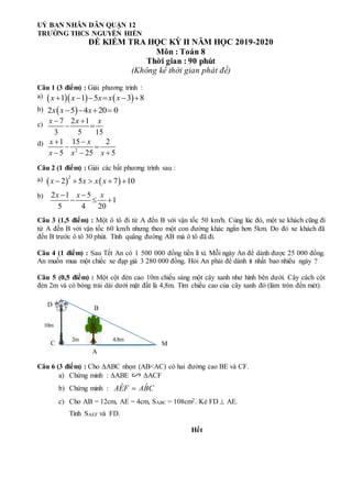 UỶ BAN NHÂN DÂN QUẬN 12
TRƯỜNG THCS NGUYỄN HIỀN
ĐỀ KIỂM TRA HỌC KỲ II NĂM HỌC 2019-2020
Môn : Toán 8
Thời gian : 90 phút
(Không kể thời gian phát đề)
Câu 1 (3 điểm) : Giải phương trình :
a)
b)
c)
d)
Câu 2 (1 điểm) : Giải các bất phương trình sau :
a)
b)
Câu 3 (1,5 điểm) : Một ô tô đi từ A đến B với vận tốc 50 km/h. Cùng lúc đó, một xe khách cũng đi
từ A đến B với vận tốc 60 km/h nhưng theo một con đường khác ngắn hơn 5km. Do đó xe khách đã
đến B trước ô tô 30 phút. Tính quãng đường AB mà ô tô đã đi.
Câu 4 (1 điểm) : Sau Tết An có 1 500 000 đồng tiền lì xì. Mỗi ngày An để dành được 25 000 đồng.
An muốn mua một chiếc xe đạp giá 3 280 000 đồng. Hỏi An phải để dành ít nhất bao nhiêu ngày ?
Câu 5 (0,5 điểm) : Một cột đèn cao 10m chiếu sáng một cây xanh như hình bên dưới. Cây cách cột
đèn 2m và có bóng trải dài dưới mặt đất là 4,8m. Tìm chiều cao của cây xanh đó (làm tròn đến mét).
Câu 6 (3 điểm) : Cho ABC nhọn (AB<AC) có hai đường cao BE và CF.
a) Chứng minh : ABE ACF
b) Chứng minh :
c) Cho AB = 12cm, AE = 4cm, SABC = 108cm2. Kẻ FD  AE.
Tính SAEF và FD.
Hết
A
    
1 1 5 3 8
x x x x x
     
 
2 5 4 20 0
x x x
   
7 2 1
3 5 15
x x x
 
 
2
1 15 2
5 25 5
x x
x x x
 
 
  
2 1 5
1
5 4 20
x x x
 
  
B
C
D
M
10m
4,8m
2m
ˆ ˆ
AEF ABC

   
2
2 5 7 10
x x x x
    
 