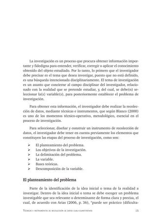 15
Técnicas e insTrumenTos de recolección de daTos cuali-cuanTiTaTivos
La investigación es un proceso que procura obtener información impor-
tante y fidedigna para entender, verificar, corregir o aplicar el conocimiento
obtenido del objeto estudiado. Por lo tanto, lo primero que el investigador
debe precisar es el tema que desea investigar, puesto que no está definido,
es una búsqueda intencionada disciplinariamente. El tema de investigación
es un asunto que concierne al campo disciplinar del investigador, relacio-
nado con la realidad que se pretende estudiar, y, del cual, se debe(n) se-
leccionar la(s) variable(s), para posteriormente establecer el problema de
investigación.
Para obtener esta información, el investigador debe realizar la recolec-
ción de datos, mediante técnicas e instrumentos, que según Blanco (2000)
es uno de los momentos técnico-operativo, metodológico, esencial en el
proceso de investigación.
Para seleccionar, diseñar y construir un instrumento de recolección de
datos, el investigador debe tener en cuenta previamente los elementos que
constituyen las etapas del proceso de investigación, como son:
¾ El planteamiento del problema.
¾ Los objetivos de la investigación.
¾ La delimitación del problema.
¾ La variable.
¾ Bases teóricas.
¾ Descomposición de la variable.
El planteamiento del problema
Parte de la identificación de la idea inicial o tema de la realidad a
investigar. Dentro de la idea inicial o tema se debe escoger un problema
investigable que sea relevante o determinante de forma clara y precisa, el
cual, de acuerdo con Arias (2006, p. 36), “puede ser práctico (dificulta-
 