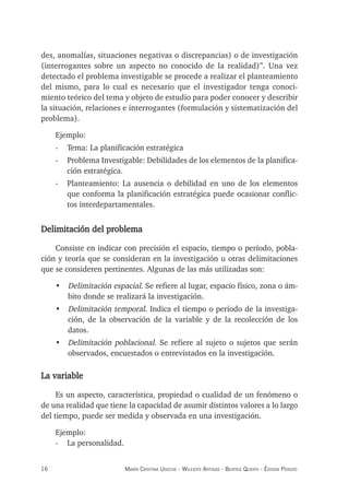 16 maría crisTina useche - Wileidys arTigas - BeaTriz Queipo - édison perozo
des, anomalías, situaciones negativas o discrepancias) o de investigación
(interrogantes sobre un aspecto no conocido de la realidad)”. Una vez
detectado el problema investigable se procede a realizar el planteamiento
del mismo, para lo cual es necesario que el investigador tenga conoci-
miento teórico del tema y objeto de estudio para poder conocer y describir
la situación, relaciones e interrogantes (formulación y sistematización del
problema).
Ejemplo:
- Tema: La planificación estratégica
- Problema Investigable: Debilidades de los elementos de la planifica-
ción estratégica.
- Planteamiento: La ausencia o debilidad en uno de los elementos
que conforma la planificación estratégica puede ocasionar conflic-
tos interdepartamentales.
Delimitación del problema
Consiste en indicar con precisión el espacio, tiempo o período, pobla-
ción y teoría que se consideran en la investigación u otras delimitaciones
que se consideren pertinentes. Algunas de las más utilizadas son:
• Delimitación espacial. Se refiere al lugar, espacio físico, zona o ám-
bito donde se realizará la investigación.
• Delimitación temporal. Indica el tiempo o período de la investiga-
ción, de la observación de la variable y de la recolección de los
datos.
• Delimitación poblacional. Se refiere al sujeto o sujetos que serán
observados, encuestados o entrevistados en la investigación.
La variable
Es un aspecto, característica, propiedad o cualidad de un fenómeno o
de una realidad que tiene la capacidad de asumir distintos valores a lo largo
del tiempo, puede ser medida y observada en una investigación.
Ejemplo:
- La personalidad.
 