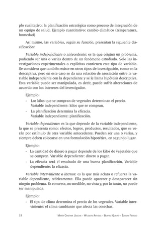 18 maría crisTina useche - Wileidys arTigas - BeaTriz Queipo - édison perozo
plo cualitativo: la planificación estratégica como proceso de integración de
un equipo de salud. Ejemplo cuantitativo: cambio climático (temperatura,
humedad).
Así mismo, las variables, según su función, presentan la siguiente cla-
sificación:
Variable independiente o antecedente: es la que origina un problema,
pudiendo ser una o varias dentro de un fenómeno estudiado. Solo las in-
vestigaciones experimentales o explícitas contienen este tipo de variable.
Se considera que también existe en otros tipos de investigación, como en la
descriptiva, pero en este caso se da una relación de asociación entre la va-
riable independiente con la dependiente y se le llama hipótesis descriptiva.
Esta variable puede ser manipulada, es decir, puede sufrir alteraciones de
acuerdo con los intereses del investigador.
Ejemplo:
- Los kilos que se compran de vegetales determinan el precio.
Variable independiente: kilos que se compran.
- La planificación determina la eficacia.
Variable independiente: planificación.
Variable dependiente: es la que depende de la variable independiente,
la que se presenta como: efectos, logros, productos, resultados, que se ve-
rán por estímulo de otra variable antecedente. Pueden ser una o varias, y
siempre deben colocarse en una formulación hipotética, en segundo lugar.
Ejemplo:
- La cantidad de dinero a pagar depende de los kilos de vegetales que
se compren. Variable dependiente: dinero a pagar.
- La eficacia será el resultado de una buena planificación. Variable
dependiente: la eficacia.
Variable interviniente o intrusa: es la que más aclara o refuerza la va-
riable dependiente, teóricamente. Ella puede aparecer y desaparecer sin
ningún problema. Es concreta, no medible, no vista y, por lo tanto, no puede
ser manipulada.
Ejemplo:
- El tipo de clima determina el precio de los vegetales. Variable inter-
viniente: el clima cambiante que afecta las cosechas.
 