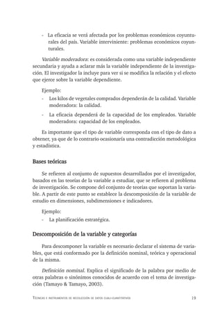 19
Técnicas e insTrumenTos de recolección de daTos cuali-cuanTiTaTivos
- La eficacia se verá afectada por los problemas económicos coyuntu-
rales del país. Variable interviniente: problemas económicos coyun-
turales.
Variable moderadora: es considerada como una variable independiente
secundaria y ayuda a aclarar más la variable independiente de la investiga-
ción. El investigador la incluye para ver si se modifica la relación y el efecto
que ejerce sobre la variable dependiente.
Ejemplo:
- Los kilos de vegetales comprados dependerán de la calidad. Variable
moderadora: la calidad.
- La eficacia dependerá de la capacidad de los empleados. Variable
moderadora: capacidad de los empleados.
Es importante que el tipo de variable corresponda con el tipo de dato a
obtener, ya que de lo contrario ocasionaría una contradicción metodológica
y estadística.
Bases teóricas
Se refieren al conjunto de supuestos desarrollados por el investigador,
basados en las teorías de la variable a estudiar, que se refieren al problema
de investigación. Se compone del conjunto de teorías que soportan la varia-
ble. A partir de este punto se establece la descomposición de la variable de
estudio en dimensiones, subdimensiones e indicadores.
Ejemplo:
- La planificación estratégica.
Descomposición de la variable y categorías
Para descomponer la variable es necesario declarar el sistema de varia-
bles, que está conformado por la definición nominal, teórica y operacional
de la misma.
Definición nominal. Explica el significado de la palabra por medio de
otras palabras o sinónimos conocidos de acuerdo con el tema de investiga-
ción (Tamayo & Tamayo, 2003).
 