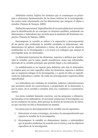 20 maría crisTina useche - Wileidys arTigas - BeaTriz Queipo - édison perozo
Definición teórica. Explica los términos que se constituyen en princi-
pios o elementos fundamentales de las bases teóricas de la investigación,
las cuales están relacionadas con las dimensiones que integran el objeto a
estudiar (Tamayo & Tamayo, 2003).
Definición operacional. Especificación de los procedimientos necesarios
para la identificación de un concepto en términos medibles, señalando sus
dimensiones e indicadores que servirán para la medición del fenómeno res-
pectivo (Tamayo & Tamayo, 2003).
Descomponer la variable se refiere a la separación o descomposición
de las partes que conforman la variable estudiada en dimensiones, sub-
dimensiones (si aplica), indicadores e ítems, de acuerdo con los objetivos
establecidos en la investigación y a la teoría y/o enfoques que maneja el
investigador para ser alcanzados.
La dimensión representa los elementos, aspectos o ámbitos que confor-
man la variable; por lo tanto, puede considerarse como una subvariable,
derivada de la variable principal, que permite llegar a los indicadores.
La subdimensión es un espacio para delimitar aún más la dimensión;
se emplea para ser más específico sobre los elementos, aspectos o ámbitos
que se requieren indagar en la investigación, y a partir de ellos se especifi-
carán los indicadores a medir. No todas las investigaciones requieren dicha
especificidad.
Los indicadores son unidades de medición, indicios o identificaciones
que permiten medir las características o propiedades de la dimensión, y,
por lo tanto, de la variable a estudiar, bien sea, cualitativa o cuantitativa-
mente.
Los ítems, también llamados reactivos, son las preguntas o afirmacio-
nes basadas en los indicadores. Es necesario aclarar que el investigador, an-
tes de establecer los ítems, debe precisar la técnica de recolección de datos,
ya que con base en ella se formularán los mismos.
Los pasos para la descomposición de la variable son los siguientes:
1. Seleccionar el tema a investigar, así como y la conceptualización que
soporta la variable de la investigación.
2. Descomponer la variable en dimensiones (partes o subvariables)
que la pueden conformar de acuerdo con la teoría y con los objetivos
específicos de la investigación.
 