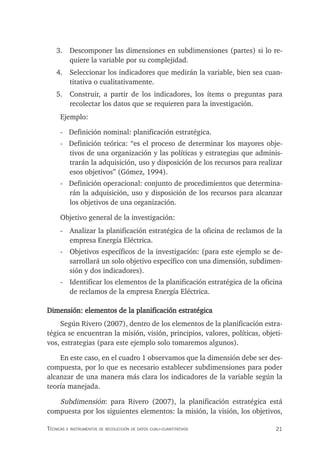 21
Técnicas e insTrumenTos de recolección de daTos cuali-cuanTiTaTivos
3. Descomponer las dimensiones en subdimensiones (partes) si lo re-
quiere la variable por su complejidad.
4. Seleccionar los indicadores que medirán la variable, bien sea cuan-
titativa o cualitativamente.
5. Construir, a partir de los indicadores, los ítems o preguntas para
recolectar los datos que se requieren para la investigación.
Ejemplo:
- Definición nominal: planificación estratégica.
- Definición teórica: “es el proceso de determinar los mayores obje-
tivos de una organización y las políticas y estrategias que adminis-
trarán la adquisición, uso y disposición de los recursos para realizar
esos objetivos” (Gómez, 1994).
- Definición operacional: conjunto de procedimientos que determina-
rán la adquisición, uso y disposición de los recursos para alcanzar
los objetivos de una organización.
Objetivo general de la investigación:
- Analizar la planificación estratégica de la oficina de reclamos de la
empresa Energía Eléctrica.
- Objetivos específicos de la investigación: (para este ejemplo se de-
sarrollará un solo objetivo específico con una dimensión, subdimen-
sión y dos indicadores).
- Identificar los elementos de la planificación estratégica de la oficina
de reclamos de la empresa Energía Eléctrica.
Dimensión: elementos de la planificación estratégica
Según Rivero (2007), dentro de los elementos de la planificación estra-
tégica se encuentran la misión, visión, principios, valores, políticas, objeti-
vos, estrategias (para este ejemplo solo tomaremos algunos).
En este caso, en el cuadro 1 observamos que la dimensión debe ser des-
compuesta, por lo que es necesario establecer subdimensiones para poder
alcanzar de una manera más clara los indicadores de la variable según la
teoría manejada.
Subdimensión: para Rivero (2007), la planificación estratégica está
compuesta por los siguientes elementos: la misión, la visión, los objetivos,
 