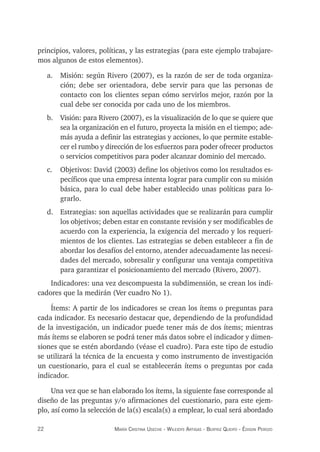 22 maría crisTina useche - Wileidys arTigas - BeaTriz Queipo - édison perozo
principios, valores, políticas, y las estrategias (para este ejemplo trabajare-
mos algunos de estos elementos).
a. Misión: según Rivero (2007), es la razón de ser de toda organiza-
ción; debe ser orientadora, debe servir para que las personas de
contacto con los clientes sepan cómo servirlos mejor, razón por la
cual debe ser conocida por cada uno de los miembros.
b. Visión: para Rivero (2007), es la visualización de lo que se quiere que
sea la organización en el futuro, proyecta la misión en el tiempo; ade-
más ayuda a definir las estrategias y acciones, lo que permite estable-
cer el rumbo y dirección de los esfuerzos para poder ofrecer productos
o servicios competitivos para poder alcanzar dominio del mercado.
c. Objetivos: David (2003) define los objetivos como los resultados es-
pecíficos que una empresa intenta lograr para cumplir con su misión
básica, para lo cual debe haber establecido unas políticas para lo-
grarlo.
d. Estrategias: son aquellas actividades que se realizarán para cumplir
los objetivos; deben estar en constante revisión y ser modificables de
acuerdo con la experiencia, la exigencia del mercado y los requeri-
mientos de los clientes. Las estrategias se deben establecer a fin de
abordar los desafíos del entorno, atender adecuadamente las necesi-
dades del mercado, sobresalir y configurar una ventaja competitiva
para garantizar el posicionamiento del mercado (Rivero, 2007).
Indicadores: una vez descompuesta la subdimensión, se crean los indi-
cadores que la medirán (Ver cuadro No 1).
Ítems: A partir de los indicadores se crean los ítems o preguntas para
cada indicador. Es necesario destacar que, dependiendo de la profundidad
de la investigación, un indicador puede tener más de dos ítems; mientras
más ítems se elaboren se podrá tener más datos sobre el indicador y dimen-
siones que se estén abordando (véase el cuadro). Para este tipo de estudio
se utilizará la técnica de la encuesta y como instrumento de investigación
un cuestionario, para el cual se establecerán ítems o preguntas por cada
indicador.
Una vez que se han elaborado los ítems, la siguiente fase corresponde al
diseño de las preguntas y/o afirmaciones del cuestionario, para este ejem-
plo, así como la selección de la(s) escala(s) a emplear, lo cual será abordado
 