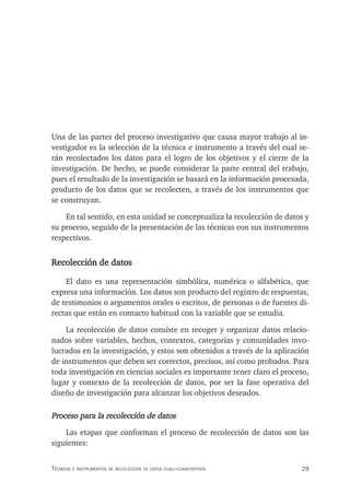 29
Técnicas e insTrumenTos de recolección de daTos cuali-cuanTiTaTivos
Una de las partes del proceso investigativo que causa mayor trabajo al in-
vestigador es la selección de la técnica e instrumento a través del cual se-
rán recolectados los datos para el logro de los objetivos y el cierre de la
investigación. De hecho, se puede considerar la parte central del trabajo,
pues el resultado de la investigación se basará en la información procesada,
producto de los datos que se recolecten, a través de los instrumentos que
se construyan.
En tal sentido, en esta unidad se conceptualiza la recolección de datos y
su proceso, seguido de la presentación de las técnicas con sus instrumentos
respectivos.
Recolección de datos
El dato es una representación simbólica, numérica o alfabética, que
expresa una información. Los datos son producto del registro de respuestas,
de testimonios o argumentos orales o escritos, de personas o de fuentes di-
rectas que están en contacto habitual con la variable que se estudia.
La recolección de datos consiste en recoger y organizar datos relacio-
nados sobre variables, hechos, contextos, categorías y comunidades invo-
lucrados en la investigación, y estos son obtenidos a través de la aplicación
de instrumentos que deben ser correctos, precisos, así como probados. Para
toda investigación en ciencias sociales es importante tener claro el proceso,
lugar y contexto de la recolección de datos, por ser la fase operativa del
diseño de investigación para alcanzar los objetivos deseados.
Proceso para la recolección de datos
Las etapas que conforman el proceso de recolección de datos son las
siguientes:
 