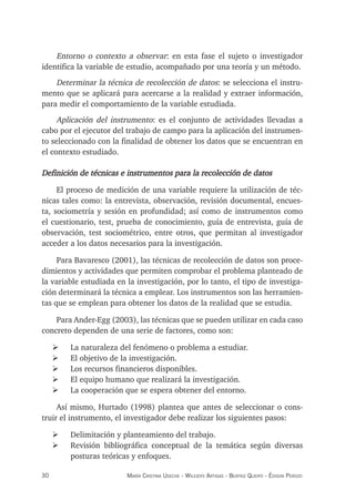 30 maría crisTina useche - Wileidys arTigas - BeaTriz Queipo - édison perozo
Entorno o contexto a observar: en esta fase el sujeto o investigador
identifica la variable de estudio, acompañado por una teoría y un método.
Determinar la técnica de recolección de datos: se selecciona el instru-
mento que se aplicará para acercarse a la realidad y extraer información,
para medir el comportamiento de la variable estudiada.
Aplicación del instrumento: es el conjunto de actividades llevadas a
cabo por el ejecutor del trabajo de campo para la aplicación del instrumen-
to seleccionado con la finalidad de obtener los datos que se encuentran en
el contexto estudiado.
Definición de técnicas e instrumentos para la recolección de datos
El proceso de medición de una variable requiere la utilización de téc-
nicas tales como: la entrevista, observación, revisión documental, encues-
ta, sociometría y sesión en profundidad; así como de instrumentos como
el cuestionario, test, prueba de conocimiento, guía de entrevista, guía de
observación, test sociométrico, entre otros, que permitan al investigador
acceder a los datos necesarios para la investigación.
Para Bavaresco (2001), las técnicas de recolección de datos son proce-
dimientos y actividades que permiten comprobar el problema planteado de
la variable estudiada en la investigación, por lo tanto, el tipo de investiga-
ción determinará la técnica a emplear. Los instrumentos son las herramien-
tas que se emplean para obtener los datos de la realidad que se estudia.
Para Ander-Egg (2003), las técnicas que se pueden utilizar en cada caso
concreto dependen de una serie de factores, como son:
¾ La naturaleza del fenómeno o problema a estudiar.
¾ El objetivo de la investigación.
¾ Los recursos financieros disponibles.
¾ El equipo humano que realizará la investigación.
¾ La cooperación que se espera obtener del entorno.
Así mismo, Hurtado (1998) plantea que antes de seleccionar o cons-
truir el instrumento, el investigador debe realizar los siguientes pasos:
¾ Delimitación y planteamiento del trabajo.
¾ Revisión bibliográfica conceptual de la temática según diversas
posturas teóricas y enfoques.
 