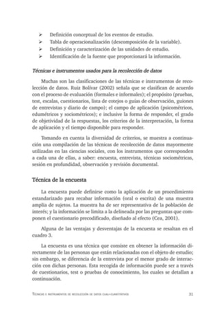 31
Técnicas e insTrumenTos de recolección de daTos cuali-cuanTiTaTivos
¾ Definición conceptual de los eventos de estudio.
¾ Tabla de operacionalización (descomposición de la variable).
¾ Definición y caracterización de las unidades de estudio.
¾ Identificación de la fuente que proporcionará la información.
Técnicas e instrumentos usados para la recolección de datos
Muchas son las clasificaciones de las técnicas e instrumentos de reco-
lección de datos. Ruiz Bolívar (2002) señala que se clasifican de acuerdo
con el proceso de evaluación (formales e informales); el propósito (pruebas,
test, escalas, cuestionarios, lista de cotejos o guías de observación, guiones
de entrevistas y diario de campo); el campo de aplicación (psicométricos,
edumétricos y sociométricos); e inclusive la forma de responder, el grado
de objetividad de la respuestas, los criterios de la interpretación, la forma
de aplicación y el tiempo disponible para responder.
Tomando en cuenta la diversidad de criterios, se muestra a continua-
ción una compilación de las técnicas de recolección de datos mayormente
utilizadas en las ciencias sociales, con los instrumentos que corresponden
a cada una de ellas, a saber: encuesta, entrevista, técnicas sociométricas,
sesión en profundidad, observación y revisión documental.
Técnica de la encuesta
La encuesta puede definirse como la aplicación de un procedimiento
estandarizado para recabar información (oral o escrita) de una muestra
amplia de sujetos. La muestra ha de ser representativa de la población de
interés; y la información se limita a la delineada por las preguntas que com-
ponen el cuestionario precodificado, diseñado al efecto (Cea, 2001).
Alguna de las ventajas y desventajas de la encuesta se resaltan en el
cuadro 3.
La encuesta es una técnica que consiste en obtener la información di-
rectamente de las personas que están relacionadas con el objeto de estudio;
sin embargo, se diferencia de la entrevista por el menor grado de interac-
ción con dichas personas. Esta recogida de información puede ser a través
de cuestionarios, test o pruebas de conocimiento, los cuales se detallan a
continuación.
 