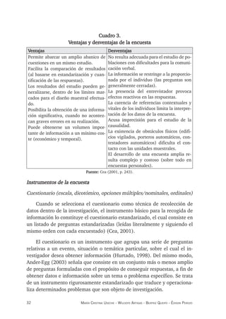 32 maría crisTina useche - Wileidys arTigas - BeaTriz Queipo - édison perozo
Cuadro 3.
Ventajas y desventajas de la encuesta
Ventajas Desventajas
Permite abarcar un amplio abanico de
cuestiones en un mismo estudio.
Facilita la comparación de resultados
(al basarse en estandarización y cuan-
tificación de las respuestas).
Los resultados del estudio pueden ge-
neralizarse, dentro de los límites mar-
cados para el diseño muestral efectua-
do.
Posibilita la obtención de una informa-
ción significativa, cuando no acontez-
can graves errores en su realización.
Puede obtenerse un volumen impor-
tante de información a un mínimo cos-
te (económico y temporal).
No resulta adecuada para el estudio de po-
blaciones con dificultades para la comuni-
cación verbal.
La información se restringe a la proporcio-
nada por el individuo (las preguntas son
generalmente cerradas).
La presencia del entrevistador provoca
efectos reactivos en las respuestas.
La carencia de referencias contextuales y
vitales de los individuos limita la interpre-
tación de los datos de la encuesta.
Acusa imprecisión para el estudio de la
causalidad.
La existencia de obstáculos físicos (edifi-
cios vigilados, porteros automáticos, con-
testadores automáticos) dificulta el con-
tacto con las unidades muestrales.
El desarrollo de una encuesta amplia re-
sulta complejo y costoso (sobre todo en
encuestas personales).
Fuente: Cea (2001, p. 243).
Instrumentos de la encuesta
Cuestionario (escala, dicotómico, opciones múltiples/nominales, ordinales)
Cuando se selecciona el cuestionario como técnica de recolección de
datos dentro de la investigación, el instrumento básico para la recogida de
información lo constituye el cuestionario estandarizado, el cual consiste en
un listado de preguntas estandarizadas (leídas literalmente y siguiendo el
mismo orden con cada encuestado) (Cea, 2001).
El cuestionario es un instrumento que agrupa una serie de preguntas
relativas a un evento, situación o temática particular, sobre el cual el in-
vestigador desea obtener información (Hurtado, 1998). Del mismo modo,
Ander-Egg (2003) señala que consiste en un conjunto más o menos amplio
de preguntas formuladas con el propósito de conseguir respuestas, a fin de
obtener datos e información sobre un tema o problema específico. Se trata
de un instrumento rigurosamente estandarizado que traduce y operaciona-
liza determinados problemas que son objeto de investigación.
 
