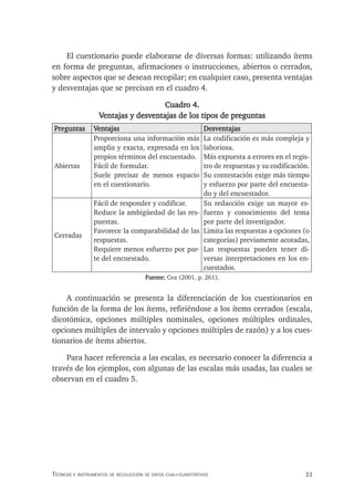 33
Técnicas e insTrumenTos de recolección de daTos cuali-cuanTiTaTivos
El cuestionario puede elaborarse de diversas formas: utilizando ítems
en forma de preguntas, afirmaciones o instrucciones, abiertos o cerrados,
sobre aspectos que se desean recopilar; en cualquier caso, presenta ventajas
y desventajas que se precisan en el cuadro 4.
Cuadro 4.
Ventajas y desventajas de los tipos de preguntas
Preguntas Ventajas Desventajas
Abiertas
Proporciona una información más
amplia y exacta, expresada en los
propios términos del encuestado.
Fácil de formular.
Suele precisar de menos espacio
en el cuestionario.
La codificación es más compleja y
laboriosa.
Más expuesta a errores en el regis-
tro de respuestas y su codificación.
Su contestación exige más tiempo
y esfuerzo por parte del encuesta-
do y del encuestador.
Cerradas
Fácil de responder y codificar.
Reduce la ambigüedad de las res-
puestas.
Favorece la comparabilidad de las
respuestas.
Requiere menos esfuerzo por par-
te del encuestado.
Su redacción exige un mayor es-
fuerzo y conocimiento del tema
por parte del investigador.
Limita las respuestas a opciones (o
categorías) previamente acotadas,
Las respuestas pueden tener di-
versas interpretaciones en los en-
cuestados.
Fuente: Cea (2001, p. 261).
A continuación se presenta la diferenciación de los cuestionarios en
función de la forma de los ítems, refiriéndose a los ítems cerrados (escala,
dicotómica, opciones múltiples nominales, opciones múltiples ordinales,
opciones múltiples de intervalo y opciones múltiples de razón) y a los cues-
tionarios de ítems abiertos.
Para hacer referencia a las escalas, es necesario conocer la diferencia a
través de los ejemplos, con algunas de las escalas más usadas, las cuales se
observan en el cuadro 5.
 