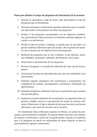 37
Técnicas e insTrumenTos de recolección de daTos cuali-cuanTiTaTivos
Pasos para diseñar el cuerpo de preguntas del instrumento de la encuesta
1. Precisar la naturaleza y tipo de datos, ello determinará el tipo de
preguntas que se formularán.
2. Formular preguntas o seleccionar aquellas existentes que se conside-
ren adecuadas, hasta generar un banco de preguntas.
3. Evaluar si las preguntas corresponden con los objetivos estableci-
dos; generalmente deben precisar su redacción, eliminar algunas, en
cuanto a su pertinencia.
4. Decidir el tipo de escalas a emplear; se puede usar un solo tipo o se
puede combinar diferentes tipos de escalas, ello se precisa de acuer-
do con el alcance de los objetivos de la investigación.
5. Redactar las preguntas que se van a realizar: si son abiertas, opcio-
nes múltiples, nominales, ordinales, dicotómicas, entre otras.
6. Seleccionar la presentación de las preguntas.
7. Revisar el lenguaje y el sentido de redacción de cada una de las pre-
guntas.
8. Seleccionar los datos de identificación que van a ser solicitados a los
encuestados.
9. Imprimir algunos ejemplares del cuestionario y compartirlos con
compañeros de trabajo, investigadores y profesores, solicitando sus
apreciaciones.
10. Imprimir ejemplares suficientes del nuevo cuestionario para realizar
una prueba piloto.
11. Realizar la versión definitiva del cuestionario. La impresión debe ser
precisa y legible; prever la reproducción de copias en número sufi-
ciente. Seleccionar el tipo y tamaño de letra que permita una lectura
adecuada y que varíe de acuerdo con el receptor.
Se recomienda dejar suficientes espacios en blanco, no juntar las pre-
guntas, pues resultarán no legibles. El espacio idóneo para dar una respues-
ta correcta se determina a partir de la prueba piloto; además se considera
que si la pregunta no puede ser respondida de forma objetiva se dará la
oportunidad de agregar comentarios.
 