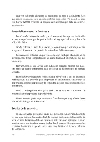 38 maría crisTina useche - Wileidys arTigas - BeaTriz Queipo - édison perozo
Una vez elaborado el cuerpo de preguntas, se pasa a la siguiente fase,
que consiste en enmarcarlo en la formalidad académica y/o científica, para
ello García (2002) presenta un conjunto de aspectos que debe contener el
instrumento:
Partes del instrumento de la encuesta
Encabezado: está conformado por el nombre de la empresa, institución
o persona que investiga. Se puede incluir el logotipo del ente y datos de
ubicación física.
Título: colocar el título de la investigación o tema que se trabaja facilita
al agente informante comprender la naturaleza del instrumento.
Presentación: redactar un párrafo corto que explique el ámbito de la
investigación, tema e importancia; así como finalidad y beneficios del ins-
trumento.
Instrucciones: es un párrafo que indica los aspectos básicos que nece-
sita saber el agente informante para contestar el instrumento de manera
sencilla.
Solicitud de cooperación: se redacta un párrafo en el que se solicita la
participación a la persona para responder el instrumento, destacando la
importancia de sus respuestas y la seguridad de que estas quedarán en el
anonimato.
Cuerpo de preguntas: esta parte está conformada por la totalidad de
preguntas que responderá el participante.
Cierre: en esta parte se presenta una frase breve para agradecer la co-
laboración del agente informante.
Técnica de la entrevista
Es una actividad presencial entre dos personas. La actividad consiste
en que una persona (entrevistador) de manera oral extrae información de
otra persona (entrevistado), así mismo se intercambian opiniones e infor-
mación sobre una temática en particular. En el cuadro 10 se presentan las
ventajas, limitantes y tipo de entrevistas para facilitar al lector el alcance
de la técnica.
 