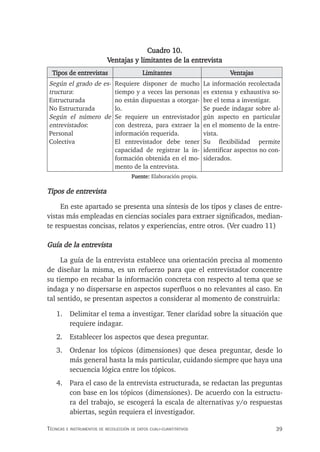 39
Técnicas e insTrumenTos de recolección de daTos cuali-cuanTiTaTivos
Cuadro 10.
Ventajas y limitantes de la entrevista
Tipos de entrevistas Limitantes Ventajas
Según el grado de es-
tructura:
Estructurada
No Estructurada
Según el número de
entrevistados:
Personal
Colectiva
Requiere disponer de mucho
tiempo y a veces las personas
no están dispuestas a otorgar-
lo.
Se requiere un entrevistador
con destreza, para extraer la
información requerida.
El entrevistador debe tener
capacidad de registrar la in-
formación obtenida en el mo-
mento de la entrevista.
La información recolectada
es extensa y exhaustiva so-
bre el tema a investigar.
Se puede indagar sobre al-
gún aspecto en particular
en el momento de la entre-
vista.
Su flexibilidad permite
identificar aspectos no con-
siderados.
Fuente: Elaboración propia.
Tipos de entrevista
En este apartado se presenta una síntesis de los tipos y clases de entre-
vistas más empleadas en ciencias sociales para extraer significados, median-
te respuestas concisas, relatos y experiencias, entre otros. (Ver cuadro 11)
Guía de la entrevista
La guía de la entrevista establece una orientación precisa al momento
de diseñar la misma, es un refuerzo para que el entrevistador concentre
su tiempo en recabar la información concreta con respecto al tema que se
indaga y no dispersarse en aspectos superfluos o no relevantes al caso. En
tal sentido, se presentan aspectos a considerar al momento de construirla:
1. Delimitar el tema a investigar. Tener claridad sobre la situación que
requiere indagar.
2. Establecer los aspectos que desea preguntar.
3. Ordenar los tópicos (dimensiones) que desea preguntar, desde lo
más general hasta la más particular, cuidando siempre que haya una
secuencia lógica entre los tópicos.
4. Para el caso de la entrevista estructurada, se redactan las preguntas
con base en los tópicos (dimensiones). De acuerdo con la estructu-
ra del trabajo, se escogerá la escala de alternativas y/o respuestas
abiertas, según requiera el investigador.
 