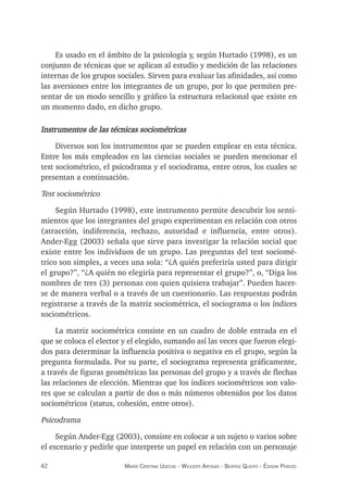 42 maría crisTina useche - Wileidys arTigas - BeaTriz Queipo - édison perozo
Es usado en el ámbito de la psicología y, según Hurtado (1998), es un
conjunto de técnicas que se aplican al estudio y medición de las relaciones
internas de los grupos sociales. Sirven para evaluar las afinidades, así como
las aversiones entre los integrantes de un grupo, por lo que permiten pre-
sentar de un modo sencillo y gráfico la estructura relacional que existe en
un momento dado, en dicho grupo.
Instrumentos de las técnicas sociométricas
Diversos son los instrumentos que se pueden emplear en esta técnica.
Entre los más empleados en las ciencias sociales se pueden mencionar el
test sociométrico, el psicodrama y el sociodrama, entre otros, los cuales se
presentan a continuación.
Test sociométrico
Según Hurtado (1998), este instrumento permite descubrir los senti-
mientos que los integrantes del grupo experimentan en relación con otros
(atracción, indiferencia, rechazo, autoridad e influencia, entre otros).
Ander-Egg (2003) señala que sirve para investigar la relación social que
existe entre los individuos de un grupo. Las preguntas del test sociomé-
trico son simples, a veces una sola: “¿A quién preferiría usted para dirigir
el grupo?”, “¿A quién no elegiría para representar el grupo?”, o, “Diga los
nombres de tres (3) personas con quien quisiera trabajar”. Pueden hacer-
se de manera verbal o a través de un cuestionario. Las respuestas podrán
registrarse a través de la matriz sociométrica, el sociograma o los índices
sociométricos.
La matriz sociométrica consiste en un cuadro de doble entrada en el
que se coloca el elector y el elegido, sumando así las veces que fueron elegi-
dos para determinar la influencia positiva o negativa en el grupo, según la
pregunta formulada. Por su parte, el sociograma representa gráficamente,
a través de figuras geométricas las personas del grupo y a través de flechas
las relaciones de elección. Mientras que los índices sociométricos son valo-
res que se calculan a partir de dos o más números obtenidos por los datos
sociométricos (status, cohesión, entre otros).
Psicodrama
Según Ander-Egg (2003), consiste en colocar a un sujeto o varios sobre
el escenario y pedirle que interprete un papel en relación con un personaje
 