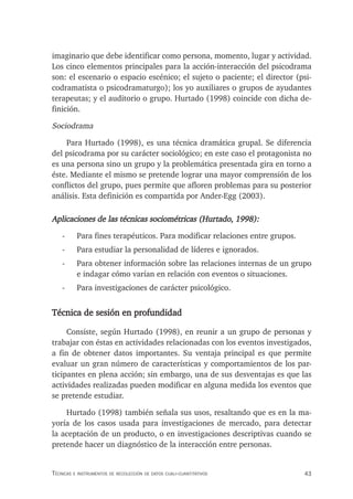 43
Técnicas e insTrumenTos de recolección de daTos cuali-cuanTiTaTivos
imaginario que debe identificar como persona, momento, lugar y actividad.
Los cinco elementos principales para la acción-interacción del psicodrama
son: el escenario o espacio escénico; el sujeto o paciente; el director (psi-
codramatista o psicodramaturgo); los yo auxiliares o grupos de ayudantes
terapeutas; y el auditorio o grupo. Hurtado (1998) coincide con dicha de-
finición.
Sociodrama
Para Hurtado (1998), es una técnica dramática grupal. Se diferencia
del psicodrama por su carácter sociológico; en este caso el protagonista no
es una persona sino un grupo y la problemática presentada gira en torno a
éste. Mediante el mismo se pretende lograr una mayor comprensión de los
conflictos del grupo, pues permite que afloren problemas para su posterior
análisis. Esta definición es compartida por Ander-Egg (2003).
Aplicaciones de las técnicas sociométricas (Hurtado, 1998):
- Para fines terapéuticos. Para modificar relaciones entre grupos.
- Para estudiar la personalidad de líderes e ignorados.
- Para obtener información sobre las relaciones internas de un grupo
e indagar cómo varían en relación con eventos o situaciones.
- Para investigaciones de carácter psicológico.
Técnica de sesión en profundidad
Consiste, según Hurtado (1998), en reunir a un grupo de personas y
trabajar con éstas en actividades relacionadas con los eventos investigados,
a fin de obtener datos importantes. Su ventaja principal es que permite
evaluar un gran número de características y comportamientos de los par-
ticipantes en plena acción; sin embargo, una de sus desventajas es que las
actividades realizadas pueden modificar en alguna medida los eventos que
se pretende estudiar.
Hurtado (1998) también señala sus usos, resaltando que es en la ma-
yoría de los casos usada para investigaciones de mercado, para detectar
la aceptación de un producto, o en investigaciones descriptivas cuando se
pretende hacer un diagnóstico de la interacción entre personas.
 