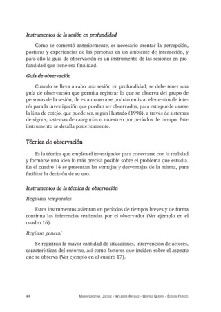 44 maría crisTina useche - Wileidys arTigas - BeaTriz Queipo - édison perozo
Instrumentos de la sesión en profundidad
Como se comentó anteriormente, es necesario asentar la percepción,
posturas y experiencias de las personas en un ambiente de interacción, y
para ello la guía de observación es un instrumento de las sesiones en pro-
fundidad que tiene esa finalidad.
Guía de observación
Cuando se lleva a cabo una sesión en profundidad, se debe tener una
guía de observación que permita registrar lo que se observa del grupo de
personas de la sesión, de esta manera se podrán enlistar elementos de inte-
rés para la investigación que puedan ser observados; para esto puede usarse
la lista de cotejo, que puede ser, según Hurtado (1998), a través de sistemas
de signos, sistemas de categorías o muestreo por períodos de tiempo. Este
instrumento se detalla posteriormente.
Técnica de observación
Es la técnica que emplea el investigador para conectarse con la realidad
y formarse una idea lo más precisa posible sobre el problema que estudia.
En el cuadro 14 se presentan las ventajas y desventajas de la misma, para
facilitar la decisión de su uso.
Instrumentos de la técnica de observación
Registros temporales
Estos instrumentos asientan en períodos de tiempos breves y de forma
continua las inferencias realizadas por el observador (Ver ejemplo en el
cuadro 16).
Registro general
Se registran la mayor cantidad de situaciones, intervención de actores,
características del entorno, así como factores que inciden sobre el aspecto
que se observa (Ver ejemplo en el cuadro 17).
 