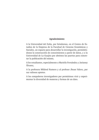Agradecimiento
A la Universidad del Zulia, por brindarnos, en el Centro de Es-
tudios de la Empresa de la Facultad de Ciencias Económicas y
Sociales, un espacio para desarrollar la investigación, permitién-
donos la construcción de conocimientos a partir de datos, y a la
Universidad de La Guajira por abrirnos las puertas para concre-
tar la publicación del mismo,
A los estudiantes, especialmente a Marielis Fernández y Jarianny
Álvarez,
A la profesora Mildred Romero y al profesor Jhoan Valero, por
sus valiosos aportes.
A los compañeros investigadores por permitirnos vivir y experi-
mentar la diversidad de maneras y formas de un dato.
 