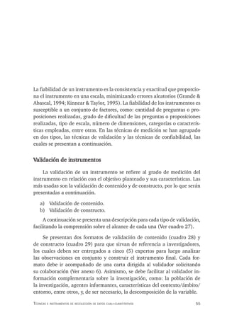55
Técnicas e insTrumenTos de recolección de daTos cuali-cuanTiTaTivos
La fiabilidad de un instrumento es la consistencia y exactitud que proporcio-
na el instrumento en una escala, minimizando errores aleatorios (Grande &
Abascal, 1994; Kinnear & Taylor, 1995). La fiabilidad de los instrumentos es
susceptible a un conjunto de factores, como: cantidad de preguntas o pro-
posiciones realizadas, grado de dificultad de las preguntas o proposiciones
realizadas, tipo de escala, número de dimensiones, categorías o caracterís-
ticas empleadas, entre otras. En las técnicas de medición se han agrupado
en dos tipos, las técnicas de validación y las técnicas de confiabilidad, las
cuales se presentan a continuación.
Validación de instrumentos
La validación de un instrumento se refiere al grado de medición del
instrumento en relación con el objetivo planteado y sus características. Las
más usadas son la validación de contenido y de constructo, por lo que serán
presentadas a continuación.
a) Validación de contenido.
b) Validación de constructo.
A continuación se presenta una descripción para cada tipo de validación,
facilitando la comprensión sobre el alcance de cada una (Ver cuadro 27).
Se presentan dos formatos de validación de contenido (cuadro 28) y
de constructo (cuadro 29) para que sirvan de referencia a investigadores,
los cuales deben ser entregados a cinco (5) expertos para luego analizar
las observaciones en conjunto y construir el instrumento final. Cada for-
mato debe ir acompañado de una carta dirigida al validador solicitando
su colaboración (Ver anexo 6). Asimismo, se debe facilitar al validador in-
formación complementaria sobre la investigación, como: la población de
la investigación, agentes informantes, características del contexto/ámbito/
entorno, entre otros, y, de ser necesario, la descomposición de la variable.
 